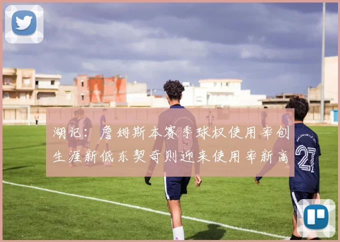 湖记：詹姆斯本赛季球权使用率创生涯新低东契奇则迎来使用率新高