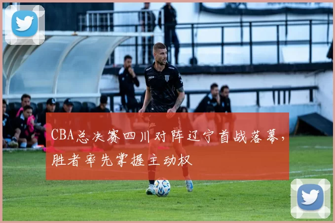 CBA总决赛四川对阵辽宁首战落幕，胜者率先掌握主动权