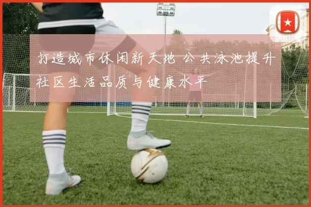 打造城市休闲新天地 公共泳池提升社区生活品质与健康水平