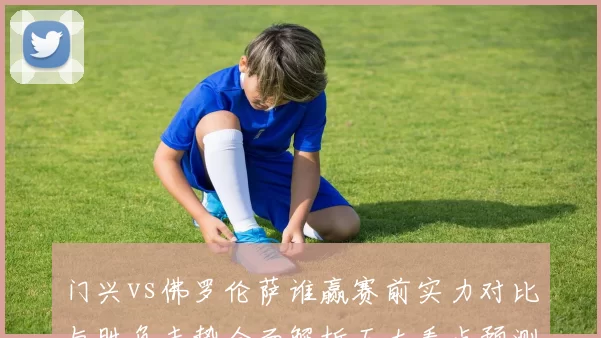 门兴vs佛罗伦萨谁赢赛前实力对比与胜负走势全面解析五大看点预测