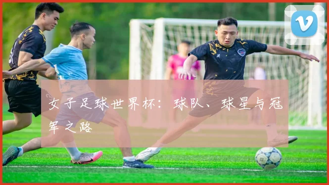 女子足球世界杯：球队、球星与冠军之路