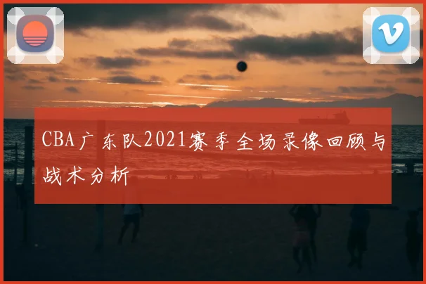 CBA广东队2021赛季全场录像回顾与战术分析