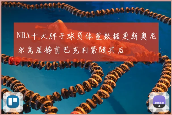 NBA十大胖子球员体重数据更新奥尼尔高居榜首巴克利紧随其后