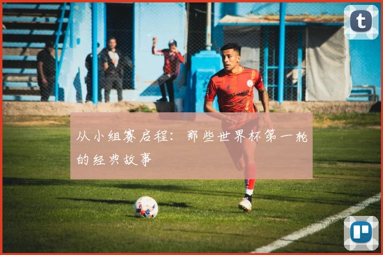 从小组赛启程：那些世界杯第一轮的经典故事