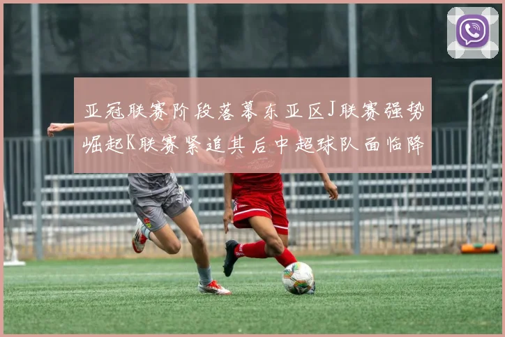 亚冠联赛阶段落幕东亚区J联赛强势崛起K联赛紧追其后中超球队面临降级危机