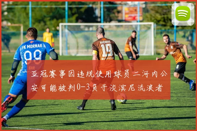亚冠赛事因违规使用球员二河内公安可能被判0-3负于淡滨尼流浪者