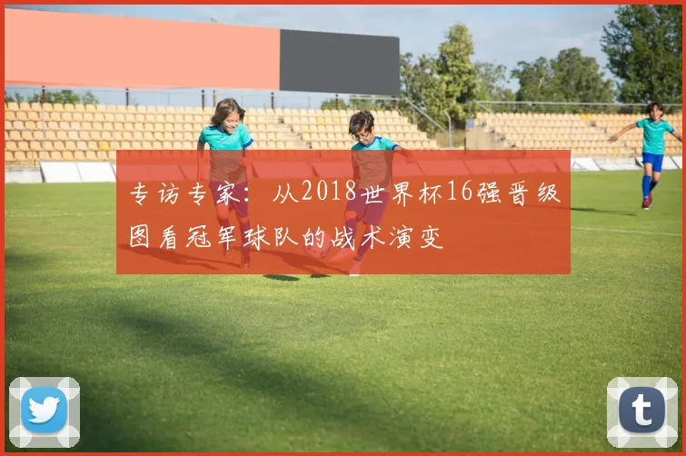 专访专家:从2018世界杯16强晋级图看冠军球队的战术演变