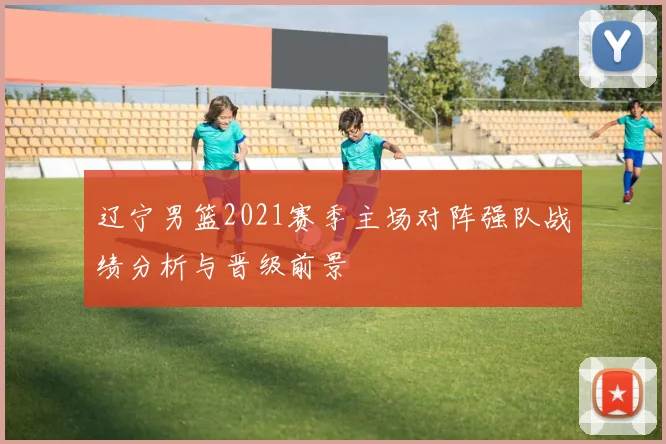 辽宁男篮2021赛季主场对阵强队战绩分析与晋级前景