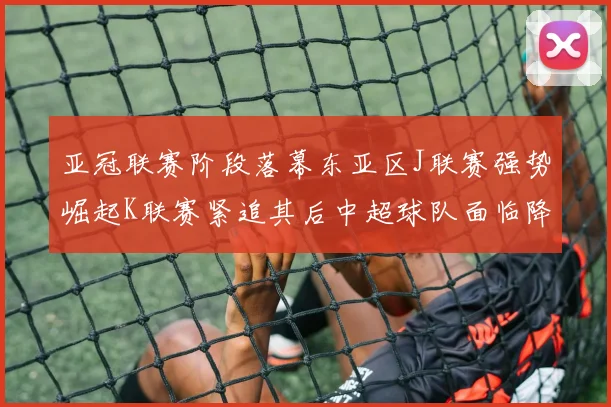 亚冠联赛阶段落幕东亚区J联赛强势崛起K联赛紧追其后中超球队面临降级危机