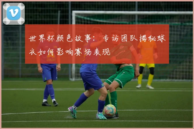 世界杯颜色故事：专访团队揭秘球衣如何影响赛场表现