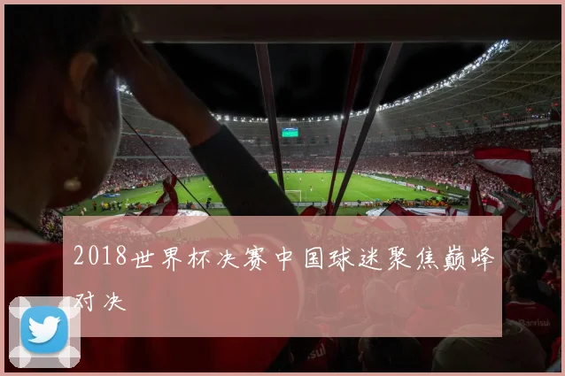 2018世界杯决赛中国球迷聚焦巅峰对决