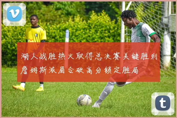 湖人战胜热火取得总决赛关键胜利詹姆斯浓眉合砍高分锁定胜局