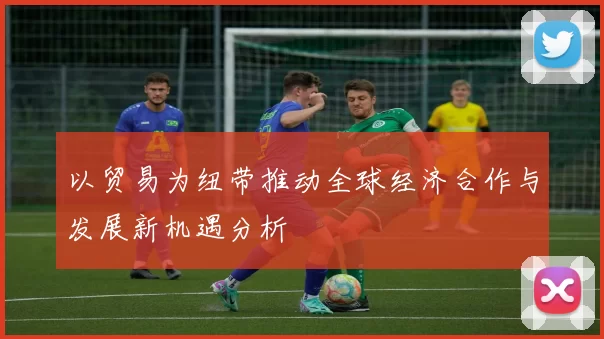 以贸易为纽带推动全球经济合作与发展新机遇分析