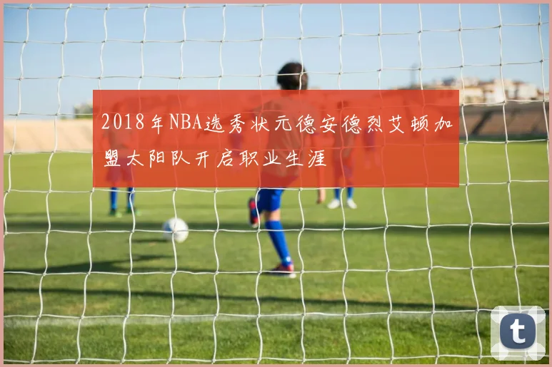 2018年NBA选秀状元德安德烈艾顿加盟太阳队开启职业生涯