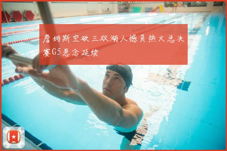 詹姆斯空砍三双湖人憾负热火总决赛G5悬念延续