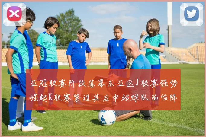 亚冠联赛阶段落幕东亚区J联赛强势崛起K联赛紧追其后中超球队面临降级危机