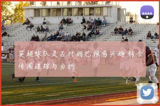 英超球队是否对姆巴佩感兴趣 转会传闻追踪与分析