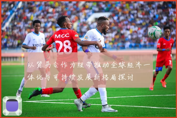 以贸易合作为纽带推动全球经济一体化与可持续发展新格局探讨