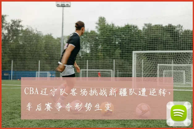 CBA辽宁队客场挑战新疆队遭逆转，季后赛争夺形势生变