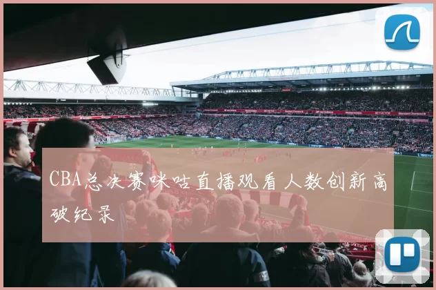 CBA总决赛咪咕直播观看人数创新高破纪录