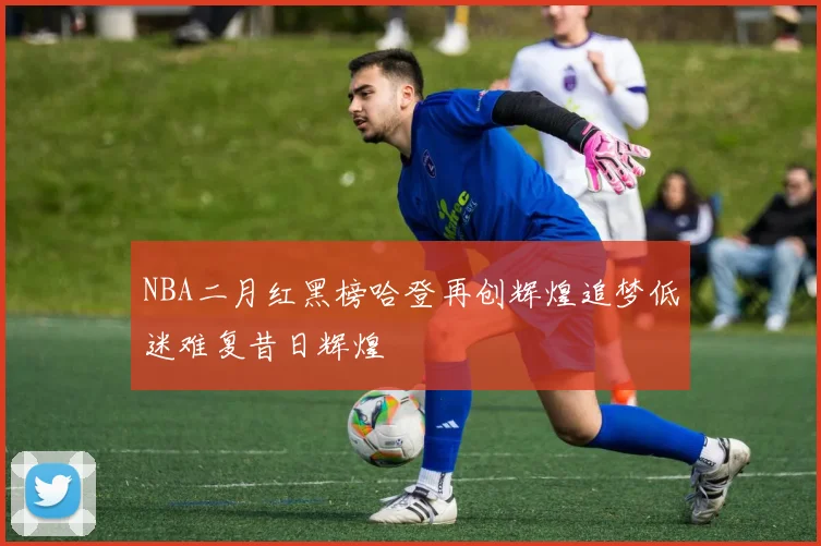 NBA二月红黑榜哈登再创辉煌追梦低迷难复昔日辉煌