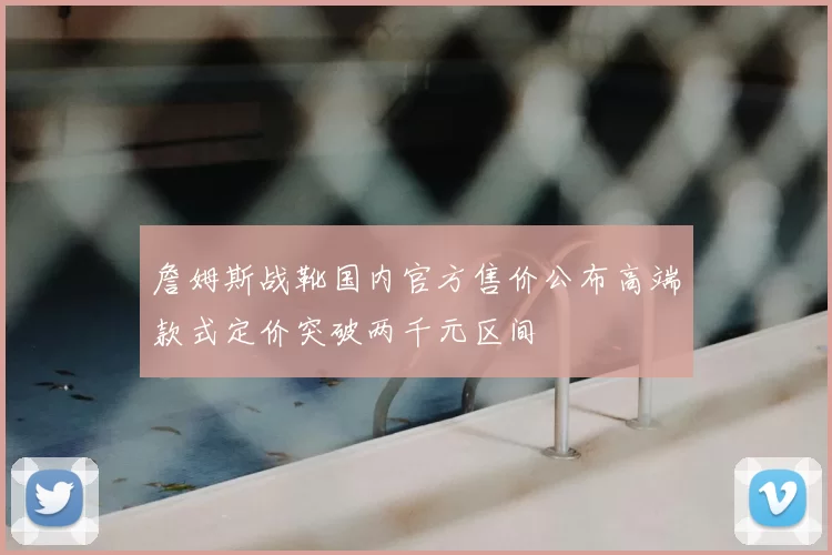詹姆斯战靴国内官方售价公布高端款式定价突破两千元区间