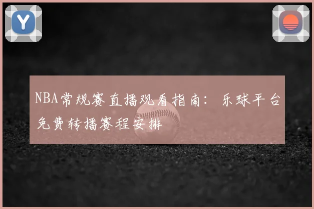 NBA常规赛直播观看指南:乐球平台免费转播赛程安排
