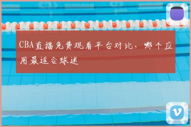 CBA直播免费观看平台对比,哪个应用最适合球迷