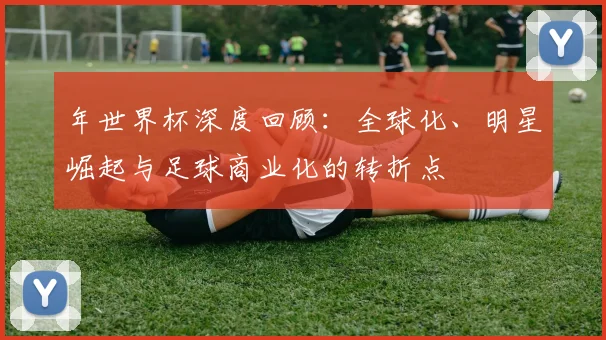 年世界杯深度回顾：全球化、明星崛起与足球商业化的转折点