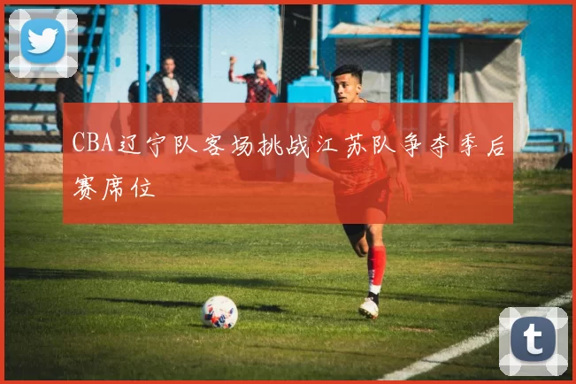 CBA辽宁队客场挑战江苏队争夺季后赛席位