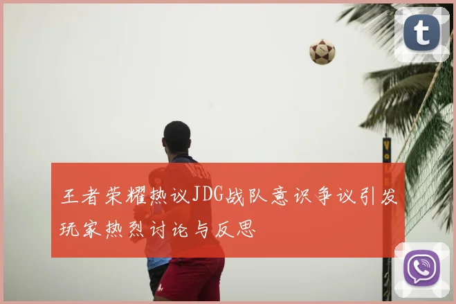 王者荣耀热议JDG战队意识争议引发玩家热烈讨论与反思