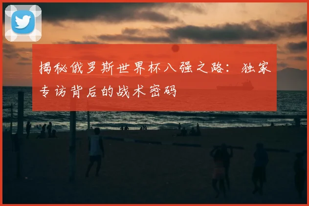 揭秘俄罗斯世界杯八强之路：独家专访背后的战术密码