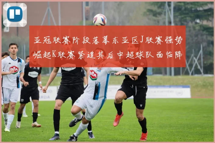 亚冠联赛阶段落幕东亚区J联赛强势崛起K联赛紧追其后中超球队面临降级危机
