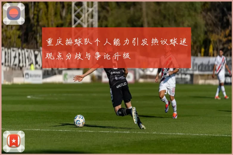 重庆排球队个人能力引发热议球迷观点分歧与争论升级