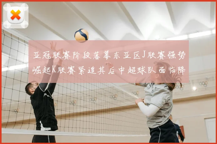 亚冠联赛阶段落幕东亚区J联赛强势崛起K联赛紧追其后中超球队面临降级危机