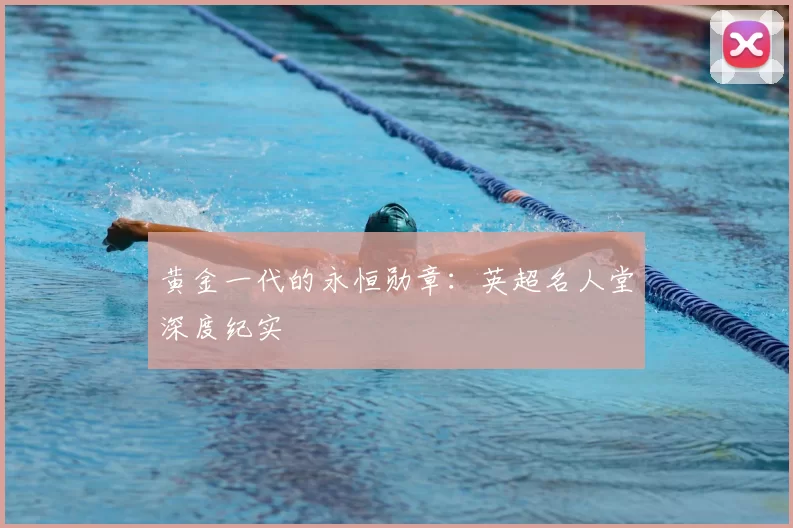 黄金一代的永恒勋章：英超名人堂深度纪实