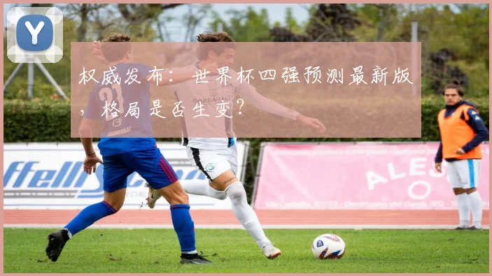 权威发布：世界杯四强预测最新版，格局是否生变？