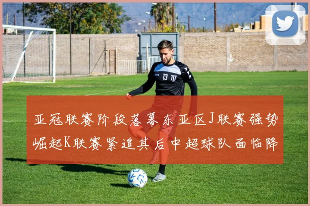 亚冠联赛阶段落幕东亚区J联赛强势崛起K联赛紧追其后中超球队面临降级危机