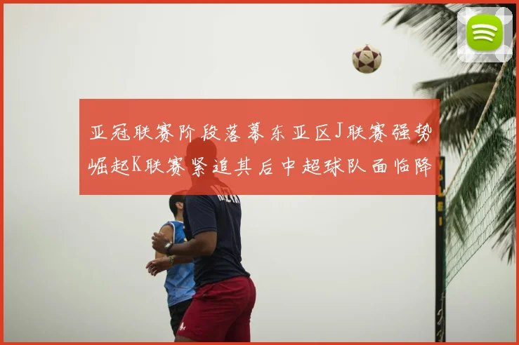 亚冠联赛阶段落幕东亚区J联赛强势崛起K联赛紧追其后中超球队面临降级危机