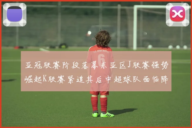 亚冠联赛阶段落幕东亚区J联赛强势崛起K联赛紧追其后中超球队面临降级危机
