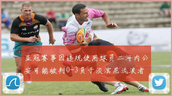 亚冠赛事因违规使用球员二河内公安可能被判0-3负于淡滨尼流浪者
