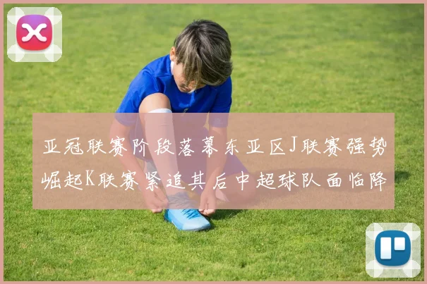 亚冠联赛阶段落幕东亚区J联赛强势崛起K联赛紧追其后中超球队面临降级危机
