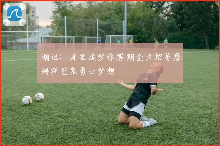 湖记：库里追梦休赛期全力招募詹姆斯重聚勇士梦想