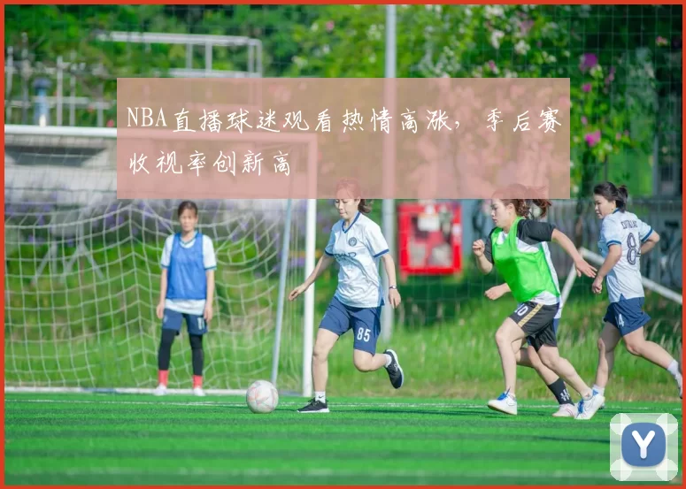 NBA直播球迷观看热情高涨，季后赛收视率创新高