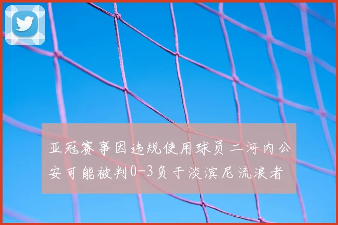 亚冠赛事因违规使用球员二河内公安可能被判0-3负于淡滨尼流浪者