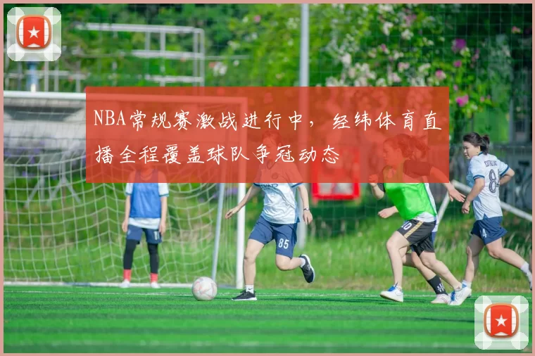 NBA常规赛激战进行中，经纬体育直播全程覆盖球队争冠动态