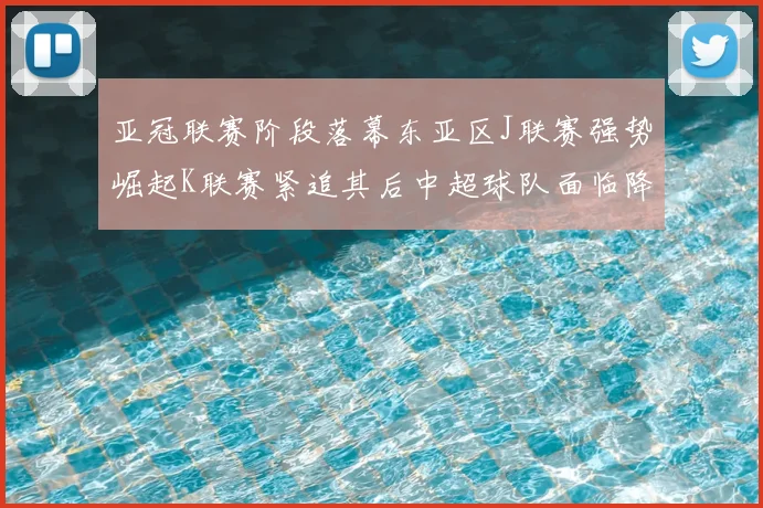 亚冠联赛阶段落幕东亚区J联赛强势崛起K联赛紧追其后中超球队面临降级危机