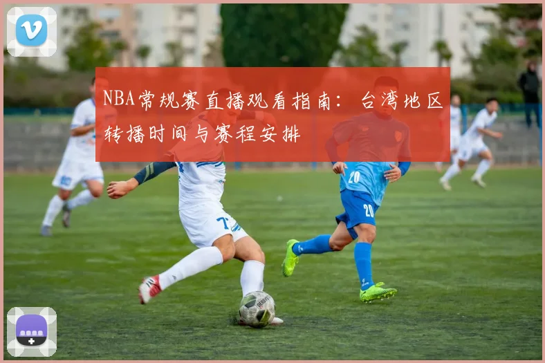 NBA常规赛直播观看指南:台湾地区转播时间与赛程安排