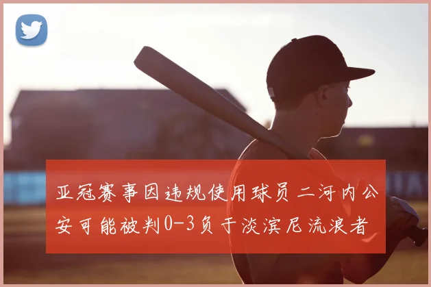 亚冠赛事因违规使用球员二河内公安可能被判0-3负于淡滨尼流浪者