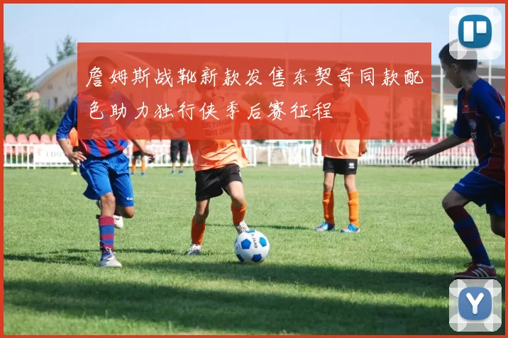 詹姆斯战靴新款发售东契奇同款配色助力独行侠季后赛征程